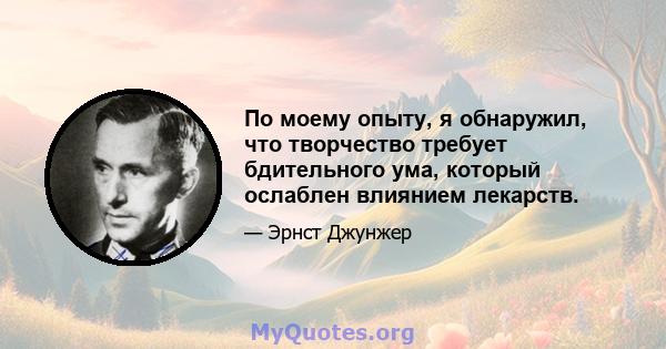 По моему опыту, я обнаружил, что творчество требует бдительного ума, который ослаблен влиянием лекарств.