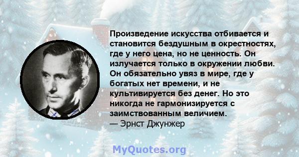 Произведение искусства отбивается и становится бездушным в окрестностях, где у него цена, но не ценность. Он излучается только в окружении любви. Он обязательно увяз в мире, где у богатых нет времени, и не