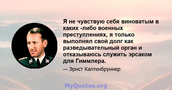 Я не чувствую себя виноватым в каких -либо военных преступлениях, я только выполнял свой долг как разведывательный орган и отказываюсь служить эрсаком для Гиммлера.