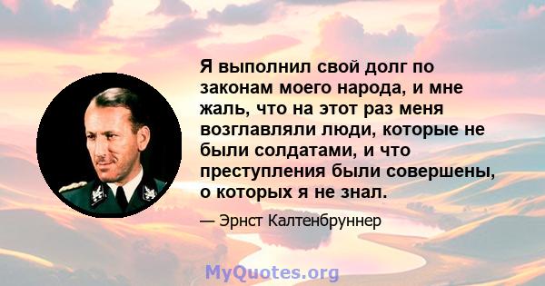 Я выполнил свой долг по законам моего народа, и мне жаль, что на этот раз меня возглавляли люди, которые не были солдатами, и что преступления были совершены, о которых я не знал.