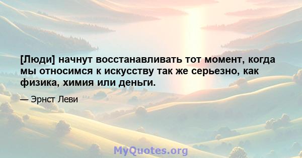 [Люди] начнут восстанавливать тот момент, когда мы относимся к искусству так же серьезно, как физика, химия или деньги.