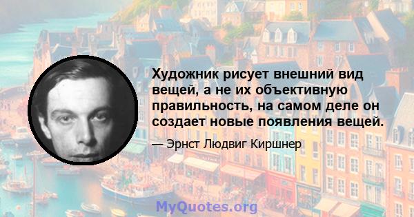 Художник рисует внешний вид вещей, а не их объективную правильность, на самом деле он создает новые появления вещей.