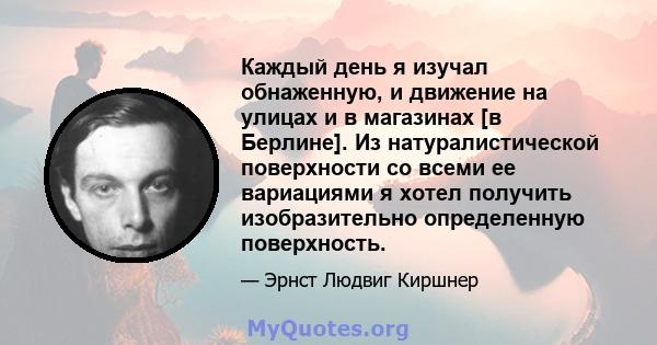 Каждый день я изучал обнаженную, и движение на улицах и в магазинах [в Берлине]. Из натуралистической поверхности со всеми ее вариациями я хотел получить изобразительно определенную поверхность.