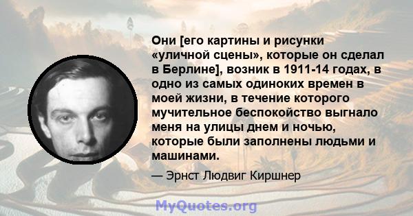 Они [его картины и рисунки «уличной сцены», которые он сделал в Берлине], возник в 1911-14 годах, в одно из самых одиноких времен в моей жизни, в течение которого мучительное беспокойство выгнало меня на улицы днем ​​и