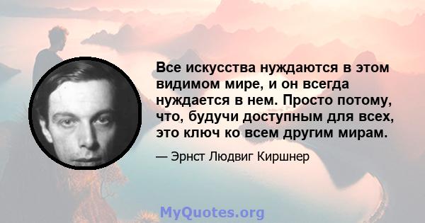 Все искусства нуждаются в этом видимом мире, и он всегда нуждается в нем. Просто потому, что, будучи доступным для всех, это ключ ко всем другим мирам.