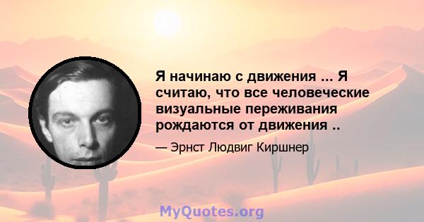 Я начинаю с движения ... Я считаю, что все человеческие визуальные переживания рождаются от движения ..