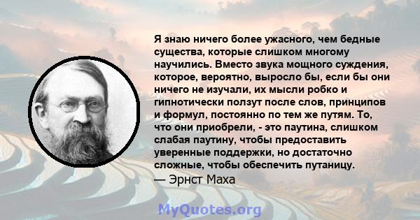 Я знаю ничего более ужасного, чем бедные существа, которые слишком многому научились. Вместо звука мощного суждения, которое, вероятно, выросло бы, если бы они ничего не изучали, их мысли робко и гипнотически ползут