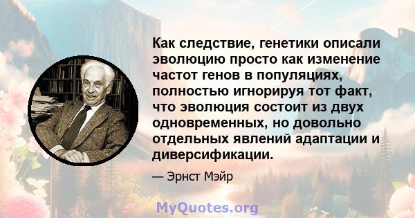 Как следствие, генетики описали эволюцию просто как изменение частот генов в популяциях, полностью игнорируя тот факт, что эволюция состоит из двух одновременных, но довольно отдельных явлений адаптации и диверсификации.