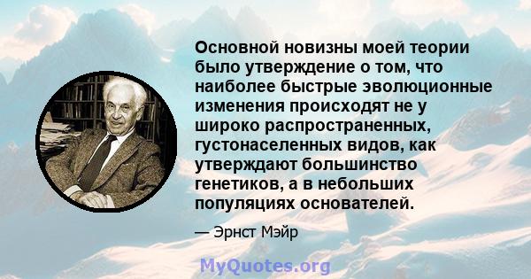 Основной новизны моей теории было утверждение о том, что наиболее быстрые эволюционные изменения происходят не у широко распространенных, густонаселенных видов, как утверждают большинство генетиков, а в небольших