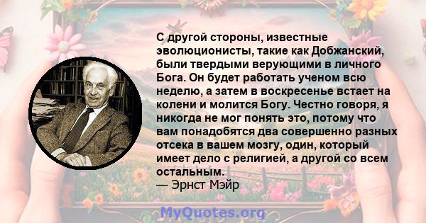 С другой стороны, известные эволюционисты, такие как Добжанский, были твердыми верующими в личного Бога. Он будет работать ученом всю неделю, а затем в воскресенье встает на колени и молится Богу. Честно говоря, я