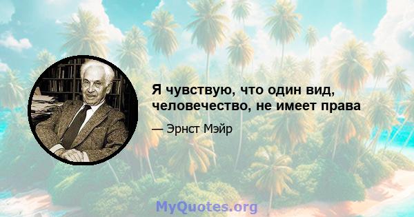 Я чувствую, что один вид, человечество, не имеет права