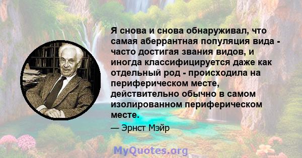 Я снова и снова обнаруживал, что самая аберрантная популяция вида - часто достигая звания видов, и иногда классифицируется даже как отдельный род - происходила на периферическом месте, действительно обычно в самом