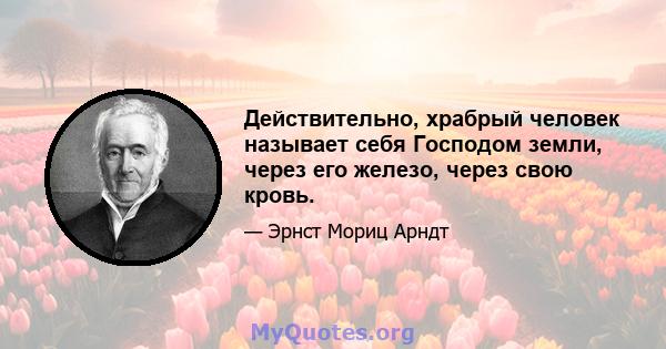 Действительно, храбрый человек называет себя Господом земли, через его железо, через свою кровь.