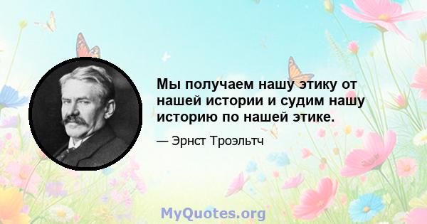 Мы получаем нашу этику от нашей истории и судим нашу историю по нашей этике.