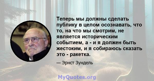 Теперь мы должны сделать публику в целом осознавать, что то, на что мы смотрим, не является историческим событием, а - и я должен быть жестоким, и я собираюсь сказать это - ракетка.