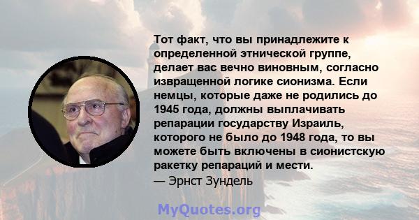 Тот факт, что вы принадлежите к определенной этнической группе, делает вас вечно виновным, согласно извращенной логике сионизма. Если немцы, которые даже не родились до 1945 года, должны выплачивать репарации