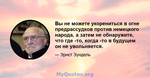 Вы не можете укорениться в огне предрассудков против немецкого народа, а затем не обнаружите, что где -то, когда -то в будущем он не увольняется.