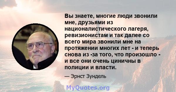 Вы знаете, многие люди звонили мне, друзьями из националистического лагеря, ревизионистам и так далее со всего мира звонили мне на протяжении многих лет - и теперь снова из -за того, что произошло - и все они очень