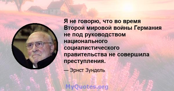 Я не говорю, что во время Второй мировой войны Германия не под руководством национального социалистического правительства не совершила преступления.