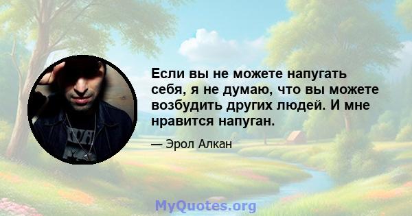 Если вы не можете напугать себя, я не думаю, что вы можете возбудить других людей. И мне нравится напуган.