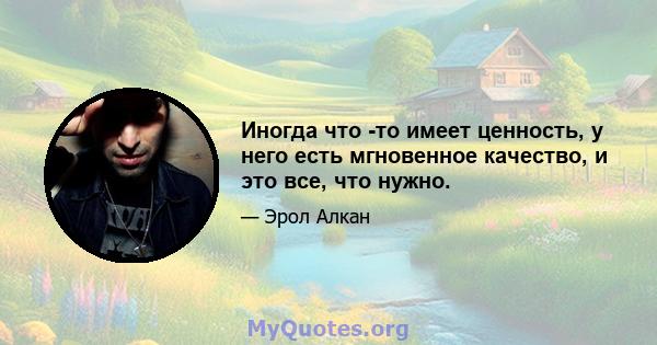 Иногда что -то имеет ценность, у него есть мгновенное качество, и это все, что нужно.