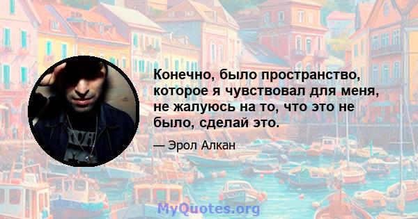 Конечно, было пространство, которое я чувствовал для меня, не жалуюсь на то, что это не было, сделай это.