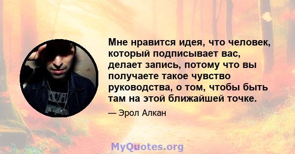 Мне нравится идея, что человек, который подписывает вас, делает запись, потому что вы получаете такое чувство руководства, о том, чтобы быть там на этой ближайшей точке.