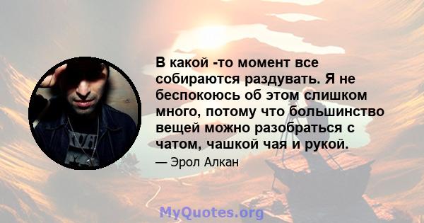 В какой -то момент все собираются раздувать. Я не беспокоюсь об этом слишком много, потому что большинство вещей можно разобраться с чатом, чашкой чая и рукой.