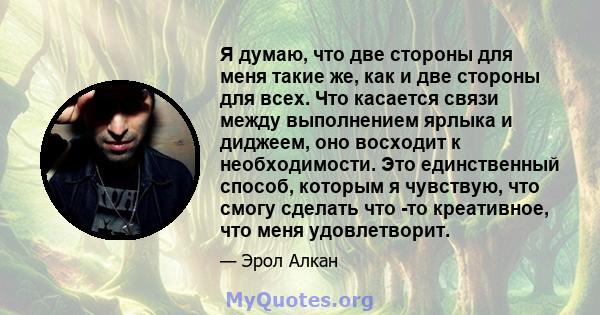 Я думаю, что две стороны для меня такие же, как и две стороны для всех. Что касается связи между выполнением ярлыка и диджеем, оно восходит к необходимости. Это единственный способ, которым я чувствую, что смогу сделать 