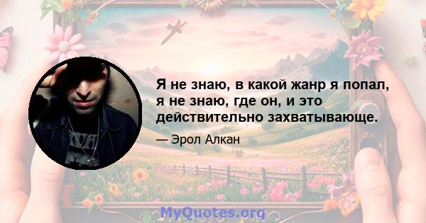 Я не знаю, в какой жанр я попал, я не знаю, где он, и это действительно захватывающе.