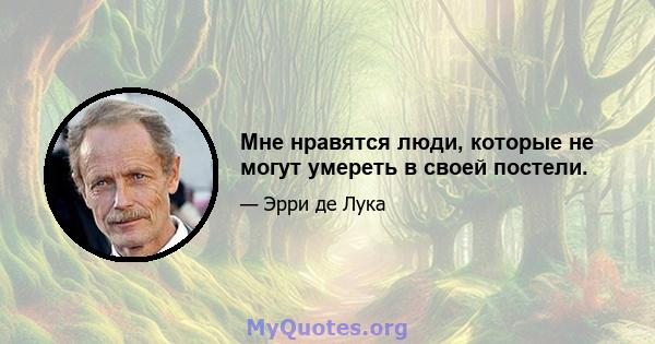 Мне нравятся люди, которые не могут умереть в своей постели.