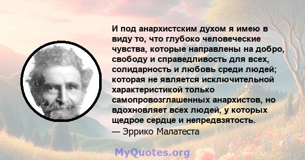 И под анархистским духом я имею в виду то, что глубоко человеческие чувства, которые направлены на добро, свободу и справедливость для всех, солидарность и любовь среди людей; которая не является исключительной