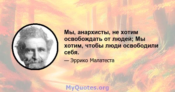 Мы, анархисты, не хотим освобождать от людей; Мы хотим, чтобы люди освободили себя.