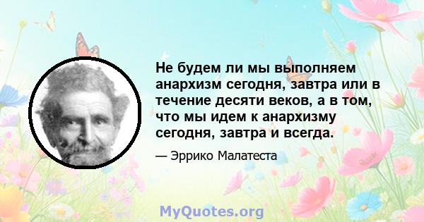 Не будем ли мы выполняем анархизм сегодня, завтра или в течение десяти веков, а в том, что мы идем к анархизму сегодня, завтра и всегда.