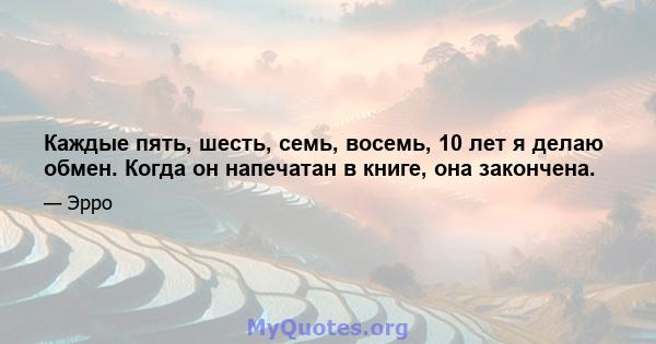 Каждые пять, шесть, семь, восемь, 10 лет я делаю обмен. Когда он напечатан в книге, она закончена.