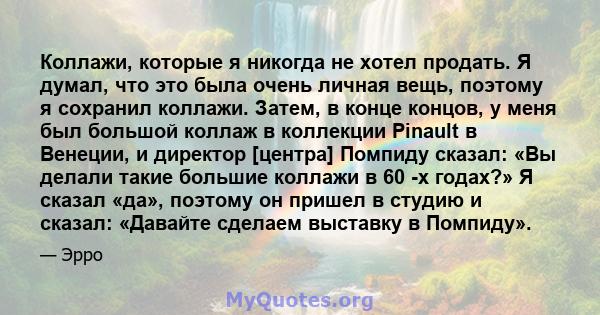 Коллажи, которые я никогда не хотел продать. Я думал, что это была очень личная вещь, поэтому я сохранил коллажи. Затем, в конце концов, у меня был большой коллаж в коллекции Pinault в Венеции, и директор [центра]