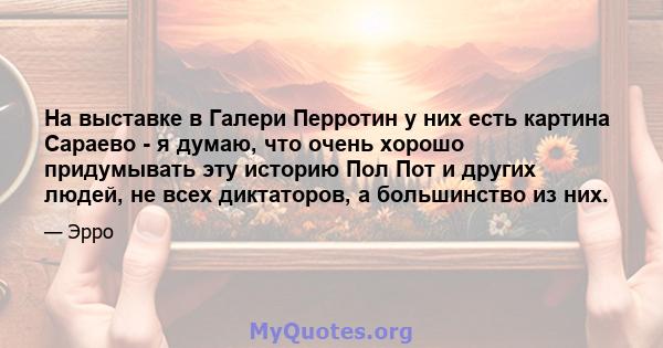 На выставке в Галери Перротин у них есть картина Сараево - я думаю, что очень хорошо придумывать эту историю Пол Пот и других людей, не всех диктаторов, а большинство из них.