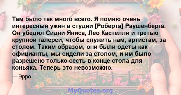 Там было так много всего. Я помню очень интересный ужин в студии [Роберта] Раушенберга. Он убедил Сидни Яниса, Лео Кастелли и третью крупной галереи, чтобы служить нам, артистам, за столом. Таким образом, они были одеты 