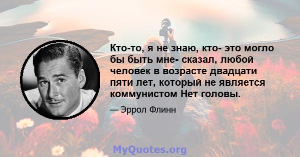 Кто-то, я не знаю, кто- это могло бы быть мне- сказал, любой человек в возрасте двадцати пяти лет, который не является коммунистом Нет головы.