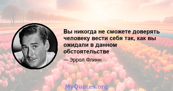 Вы никогда не сможете доверять человеку вести себя так, как вы ожидали в данном обстоятельстве