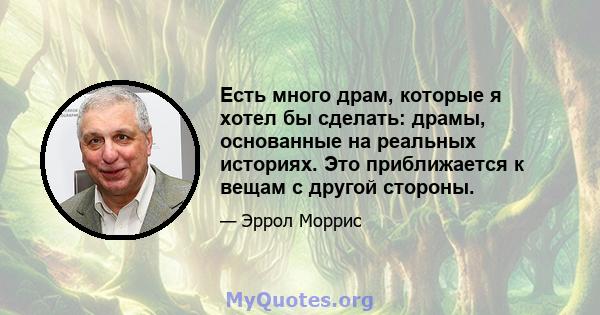 Есть много драм, которые я хотел бы сделать: драмы, основанные на реальных историях. Это приближается к вещам с другой стороны.