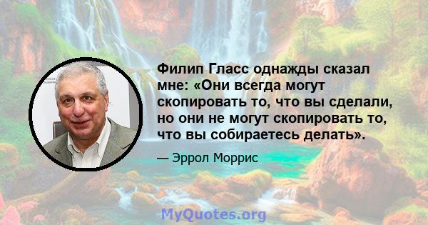 Филип Гласс однажды сказал мне: «Они всегда могут скопировать то, что вы сделали, но они не могут скопировать то, что вы собираетесь делать».