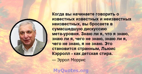 Когда вы начинаете говорить о известных известных и неизвестных неизвестных, вы бросаете в сумасшедшую дискуссию мета-уровня. Знаю ли я, что я знаю, знаю ли я, чего не знаю, знаю ли я, чего не знаю, я не знаю. Это