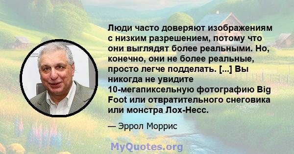 Люди часто доверяют изображениям с низким разрешением, потому что они выглядят более реальными. Но, конечно, они не более реальные, просто легче подделать. [...] Вы никогда не увидите 10-мегапиксельную фотографию Big