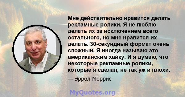 Мне действительно нравится делать рекламные ролики. Я не люблю делать их за исключением всего остального, но мне нравится их делать. 30-секундный формат очень сложный. Я иногда называю это американским хайку. И я думаю, 