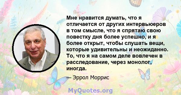 Мне нравится думать, что я отличается от других интервьюеров в том смысле, что я спрятаю свою повестку дня более успешно, и я более открыт, чтобы слушать вещи, которые удивительны и неожиданно. То, что я на самом деле