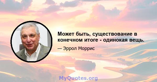 Может быть, существование в конечном итоге - одинокая вещь.