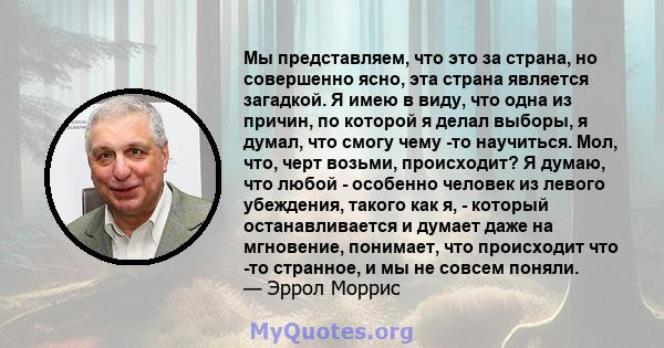 Мы представляем, что это за страна, но совершенно ясно, эта страна является загадкой. Я имею в виду, что одна из причин, по которой я делал выборы, я думал, что смогу чему -то научиться. Мол, что, черт возьми,