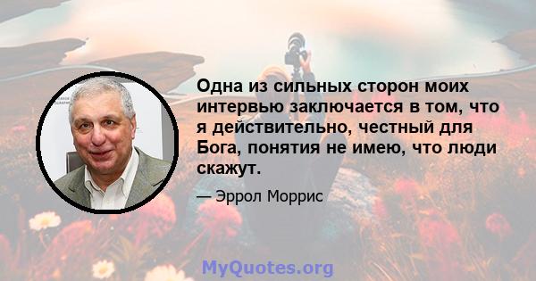 Одна из сильных сторон моих интервью заключается в том, что я действительно, честный для Бога, понятия не имею, что люди скажут.