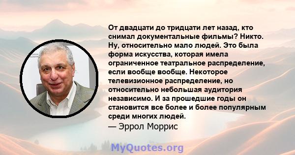 От двадцати до тридцати лет назад, кто снимал документальные фильмы? Никто. Ну, относительно мало людей. Это была форма искусства, которая имела ограниченное театральное распределение, если вообще вообще. Некоторое